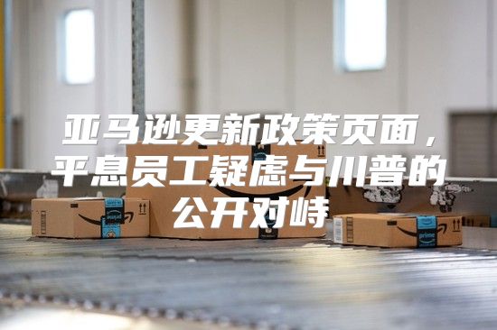 亚马逊更新政策页面，平息员工疑虑与川普的公开对峙