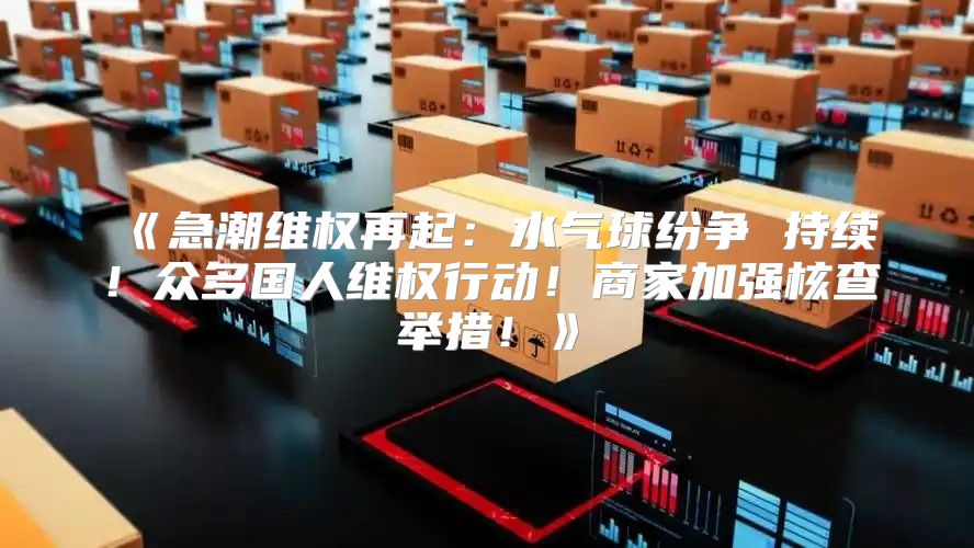 急潮维权再起：水气球纷争持续！众多国人维权行动！商家加强核查举措！