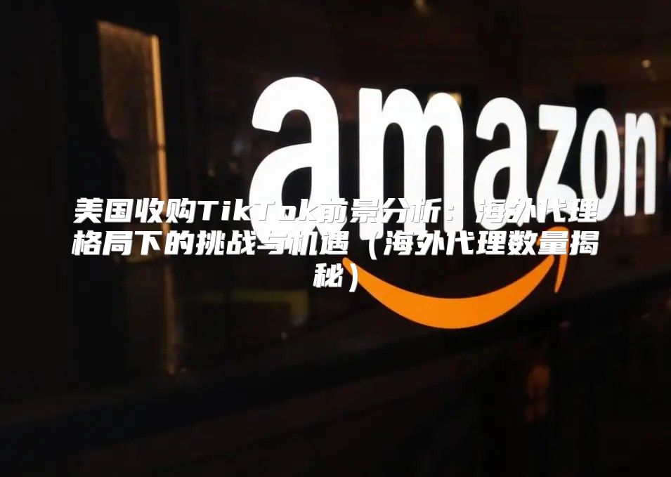 美国收购TikTok前景分析：海外代理格局下的挑战与机遇海外代理数量揭秘