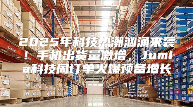 2025年科技热潮汹涌来袭！手机出货量激增，Jumia科技周订单火爆预备增长