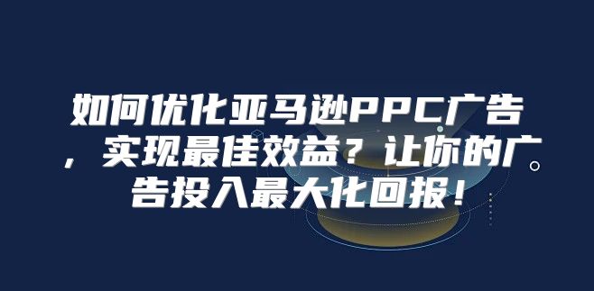 如何优化亚马逊PPC广告，实现最佳效益？让你的广告投入最大化回报！