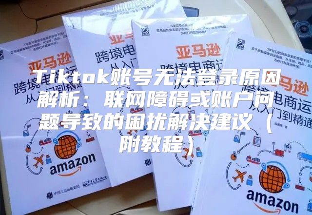Tiktok账号无法登录原因解析：联网障碍或账户问题导致的困扰解决建议附教程
