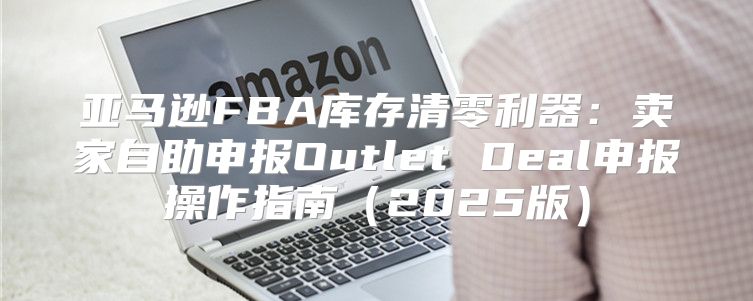 亚马逊FBA库存清零利器：卖家自助申报Outlet Deal申报操作指南2025版