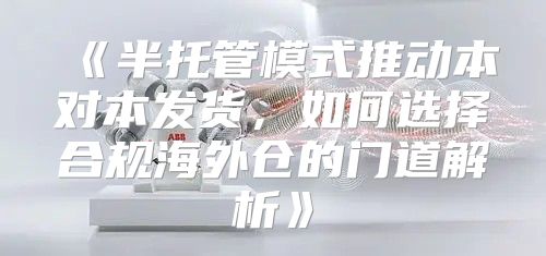 半托管模式推动本对本发货，如何选择合规海外仓的门道解析