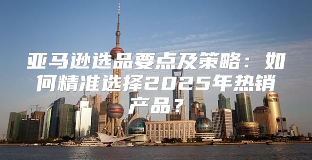 亚马逊选品要点及策略：如何精准选择2025年热销产品？
