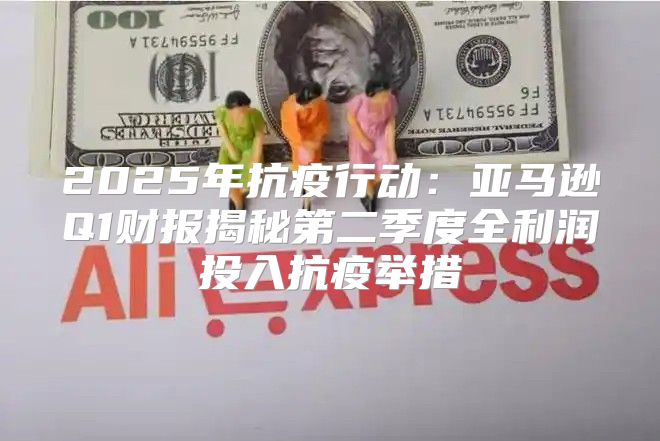 2025年抗疫行动：亚马逊Q1财报揭秘第二季度全利润投入抗疫举措