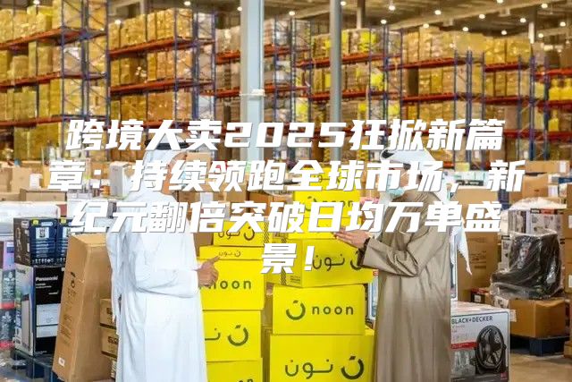 跨境大卖2025狂掀新篇章：持续领跑全球市场，新纪元翻倍突破日均万单盛景！