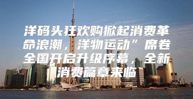 洋码头狂欢购掀起消费革命浪潮，洋物运动”席卷全国开启升级序幕，全新消费篇章来临