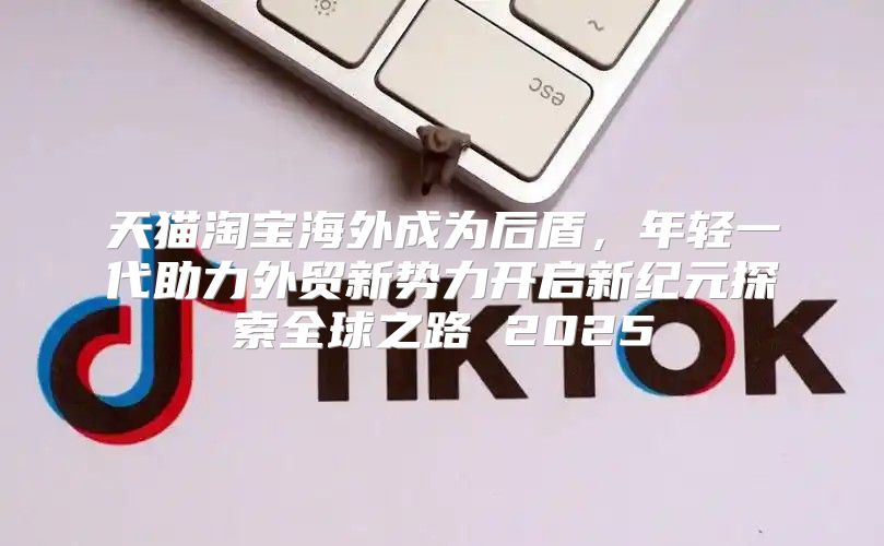 天猫淘宝海外成为后盾，年轻一代助力外贸新势力开启新纪元探索全球之路 2025