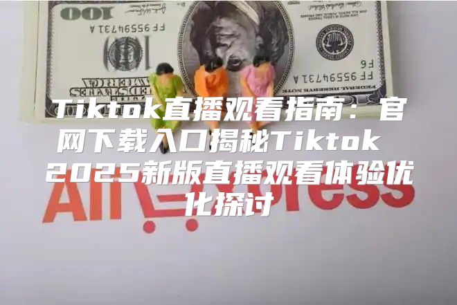 Tiktok直播观看指南：官网下载入口揭秘Tiktok 2025新版直播观看体验优化探讨