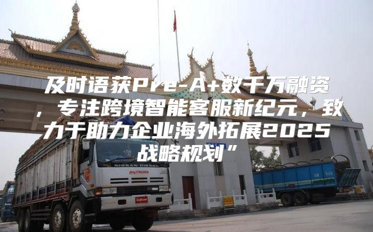 及时语获Pre-A+数千万融资，专注跨境智能客服新纪元，致力于助力企业海外拓展2025战略规划”