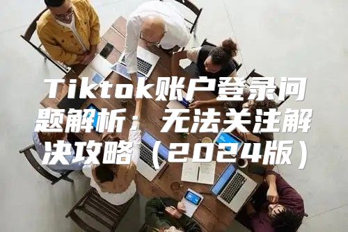 Tiktok账户登录问题解析：无法关注解决攻略2025版