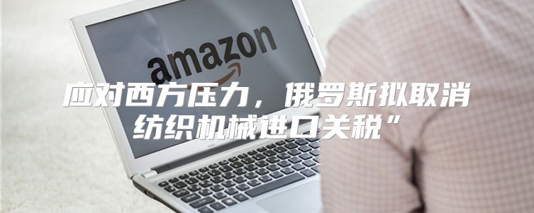 应对西方压力，俄罗斯拟取消纺织机械进口关税”