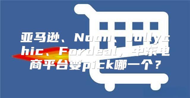 亚马逊、Noon、Jollychic、Fordeal，中东电商平台要pick哪一个？