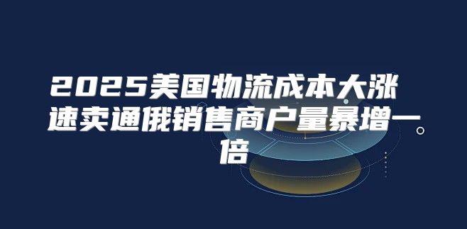 2025美国物流成本大涨 速卖通俄销售商户量暴增一倍