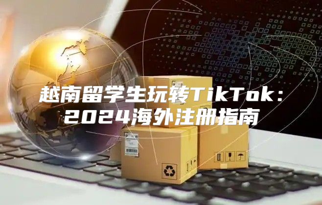 越南留学生玩转TikTok：2025海外注册指南