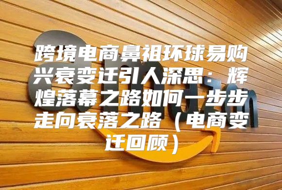 跨境电商鼻祖环球易购兴衰变迁引人深思：辉煌落幕之路如何一步步走向衰落之路电商变迁回顾