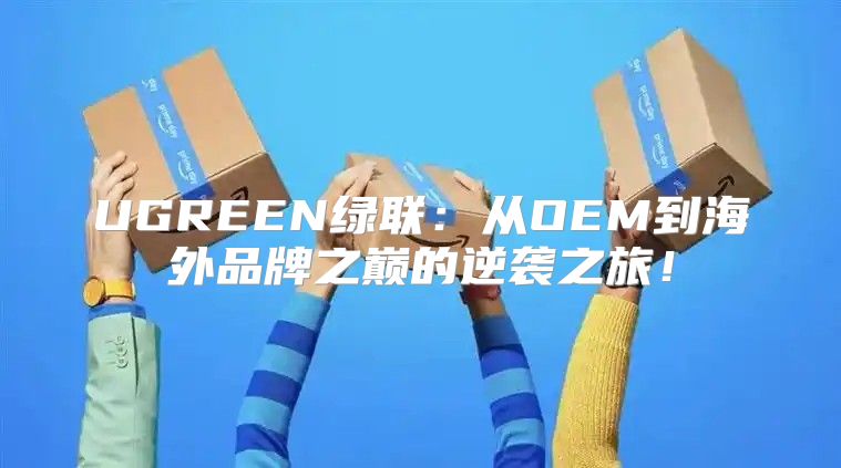UGREEN绿联：从OEM到海外品牌之巅的逆袭之旅！
