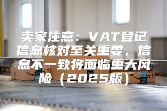 卖家注意：VAT登记信息核对至关重要，信息不一致将面临重大风险2025版