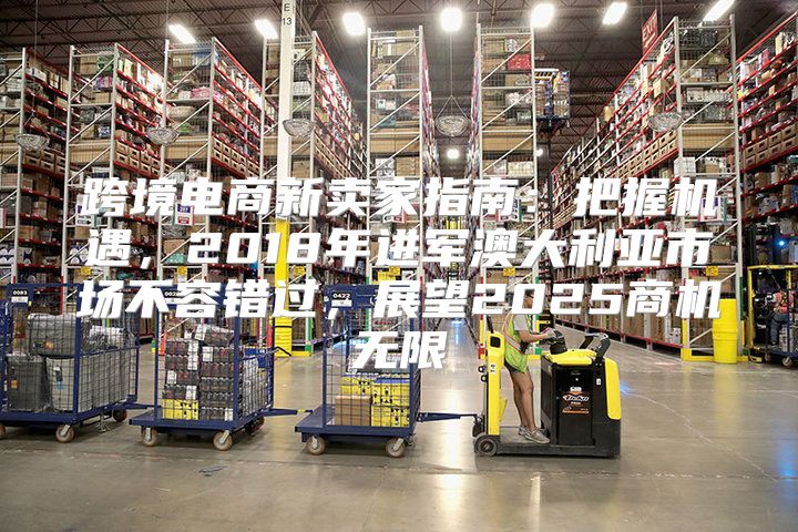 跨境电商新卖家指南：把握机遇，2018年进军澳大利亚市场不容错过，展望2025商机无限
