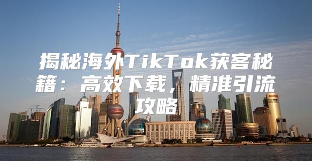 揭秘海外TikTok获客秘籍：高效下载，精准引流攻略
