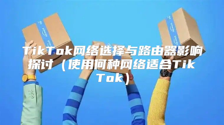 TikTok网络选择与路由器影响探讨使用何种网络适合TikTok