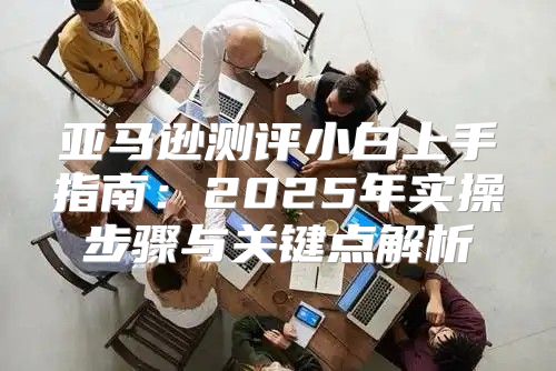 亚马逊测评小白上手指南：2025年实操步骤与关键点解析