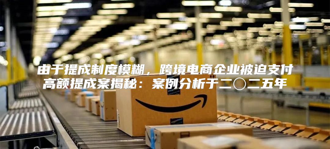 由于提成制度模糊，跨境电商企业被迫支付高额提成案揭秘：案例分析于二〇二五年