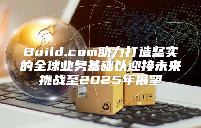 Build.com助力打造坚实的全球业务基础以迎接未来挑战至2025年展望