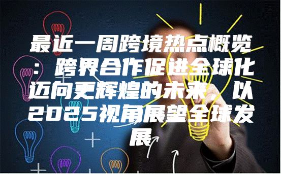 最近一周跨境热点概览：跨界合作促进全球化迈向更辉煌的未来，以2025视角展望全球发展