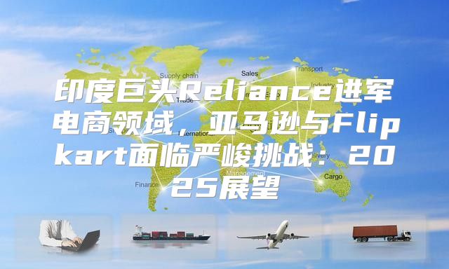 印度巨头Reliance进军电商领域，亚马逊与Flipkart面临严峻挑战：2025展望