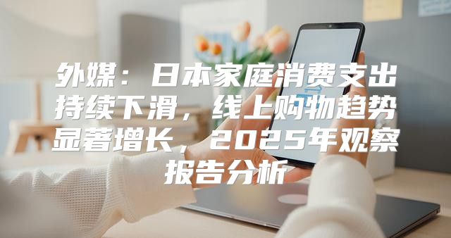 外媒：日本家庭消费支出持续下滑，线上购物趋势显著增长，2025年观察报告分析