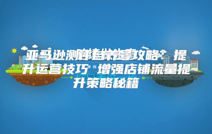 亚马逊测评自养号攻略：提升运营技巧 增强店铺流量提升策略秘籍