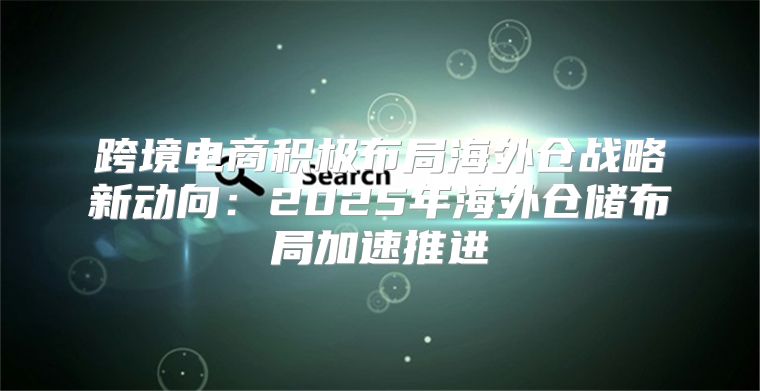 跨境电商积极布局海外仓战略新动向：2025年海外仓储布局加速推进