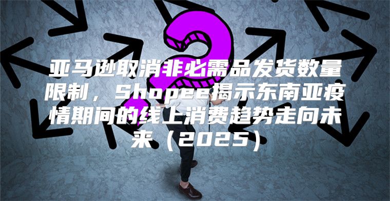 亚马逊取消非必需品发货数量限制，Shopee揭示东南亚疫情期间的线上消费趋势走向未来2025