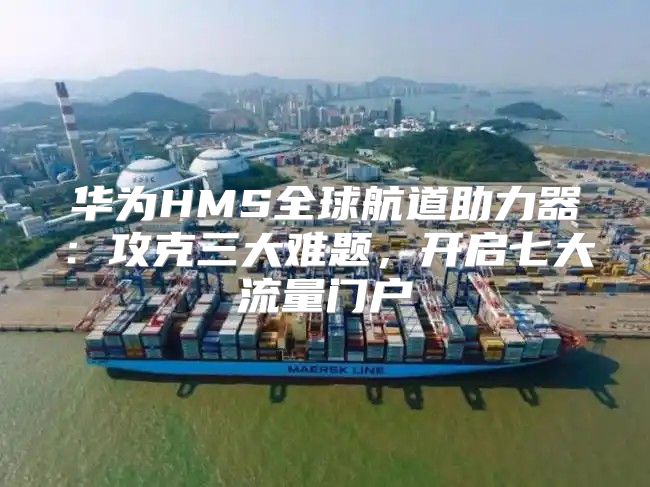华为HMS全球航道助力器：攻克三大难题，开启七大流量门户