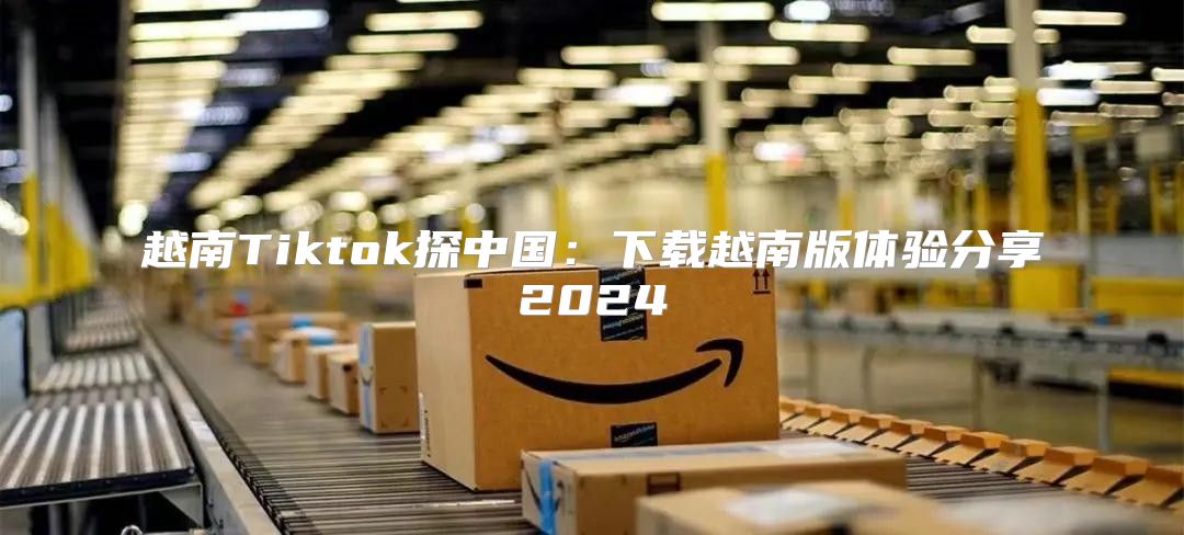 越南Tiktok探中国：下载越南版体验分享2025