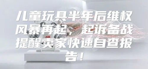 儿童玩具半年后维权风暴再起，起诉备战提醒卖家快速自查报告！