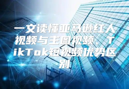 一文读懂亚马逊红人视频与主图视频、TikTok短视频优势区别
