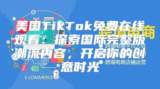 美国TikTok免费在线观看：探索国际完整版潮流内容，开启你的创意时光