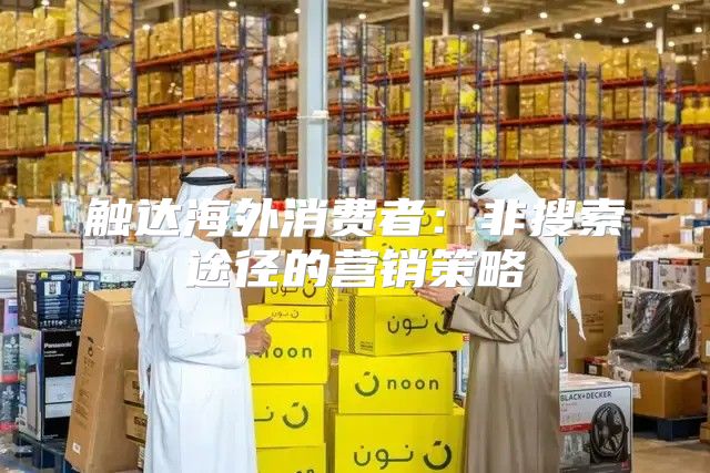 触达海外消费者：非搜索途径的营销策略