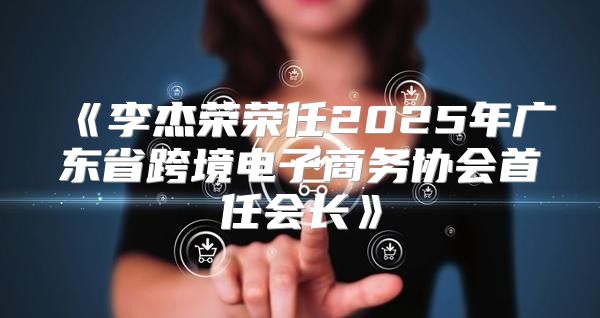 李杰荣荣任2025年广东省跨境电子商务协会首任会长