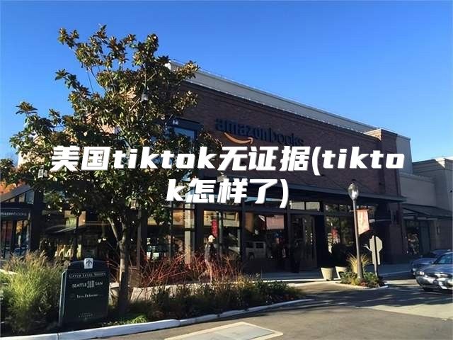 美国tiktok无证据(tiktok怎样了)