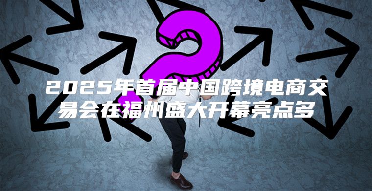 2025年首届中国跨境电商交易会在福州盛大开幕亮点多