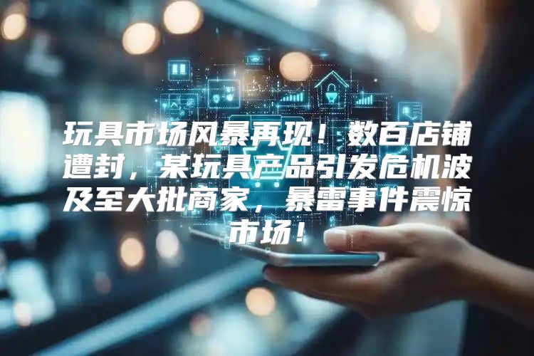 玩具市场风暴再现！数百店铺遭封，某玩具产品引发危机波及至大批商家，暴雷事件震惊市场！