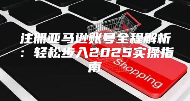 注册亚马逊账号全程解析：轻松步入2025实操指南