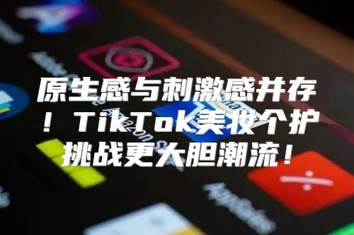 原生感与刺激感并存！TikTok美妆个护挑战更大胆潮流！