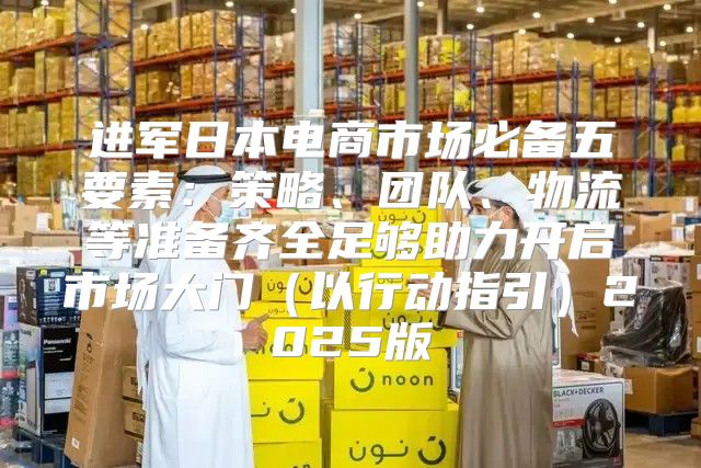 进军日本电商市场必备五要素：策略、团队、物流等准备齐全足够助力开启市场大门以行动指引2025版