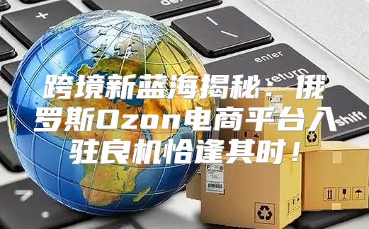 跨境新蓝海揭秘：俄罗斯Ozon电商平台入驻良机恰逢其时！