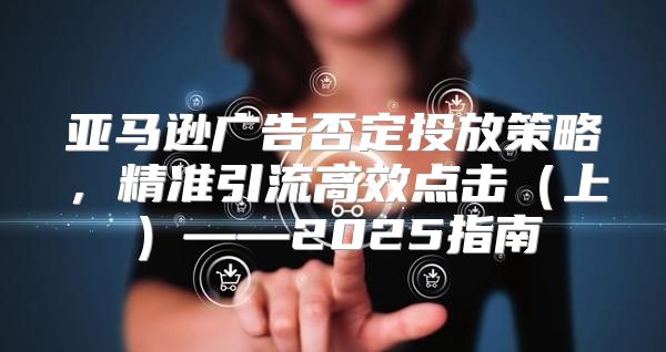 亚马逊广告否定投放策略，精准引流高效点击上——2025指南